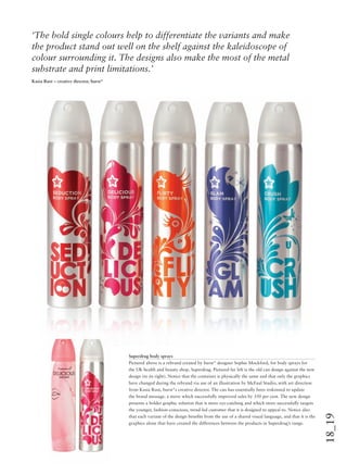 18_19
Superdrug body sprays
Pictured above is a rebrand created by burst* designer Sophie Mockford, for body sprays for
the UK health and beauty shop, Superdrug. Pictured far left is the old can design against the new
design (to its right). Notice that the container is physically the same and that only the graphics
have changed during the rebrand via use of an illustration by McFaul Studio, with art direction
from Kasia Rust, burst*s creative director. The can has essentially been reskinned to update
the brand message, a move which successfully improved sales by 350 per cent. The new design
presents a bolder graphic solution that is more eye-catching and which more successfully targets
the younger, fashion-conscious, trend-led customer that it is designed to appeal to. Notice also
that each variant of the design beneﬁts from the use of a shared visual language, and that it is the
graphics alone that have created the differences between the products in Superdrug’s range.
‘The bold single colours help to differentiate the variants and make
the product stand out well on the shelf against the kaleidoscope of
colour surrounding it. The designs also make the most of the metal
substrate and print limitations.’
Kasia Rust – creative director, burst*
 