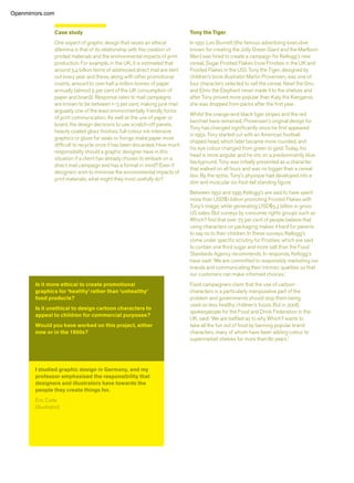 Case study
One aspect of graphic design that raises an ethical
dilemma is that of its relationship with the creation of
printed materials and the environmental impacts of print
production. For example, in the UK, it is estimated that
around 5.4 billion items of addressed direct mail are sent
out every year and these, along with other promotional
inserts, amount to over half a million tonnes of paper
annually (almost 5 per cent of the UK consumption of
paper and board). Response rates to mail campaigns
are known to be between 1–3 per cent, making junk mail
arguably one of the least environmentally friendly forms
of print communication. As well as the use of paper or
board, the design decisions to use scratch-off panels,
heavily coated gloss ﬁnishes, full-colour ink-intensive
graphics or glues for seals or ﬁxings make paper more
difﬁcult to recycle once it has been discarded. How much
responsibility should a graphic designer have in this
situation if a client has already chosen to embark on a
direct mail campaign and has a format in mind? Even if
designers wish to minimise the environmental impacts of
print materials, what might they most usefully do?
Tony the Tiger
In 1951, Leo Burnett (the famous advertising executive
known for creating the Jolly Green Giant and the Marlboro
Man) was hired to create a campaign for Kellogg’s new
cereal, Sugar Frosted Flakes (now Frosties in the UK and
Frosted Flakes in the US). Tony the Tiger, designed by
children’s book illustrator Martin Provensen, was one of
four characters selected to sell the cereal. Newt the Gnu
and Elmo the Elephant never made it to the shelves and
after Tony proved more popular than Katy the Kangaroo,
she was dropped from packs after the ﬁrst year.
Whilst the orange-and-black tiger stripes and the red
kerchief have remained, Provensen’s original design for
Tony has changed signiﬁcantly since he ﬁrst appeared
in 1952. Tony started out with an American football-
shaped head, which later became more rounded, and
his eye colour changed from green to gold. Today, his
head is more angular and he sits on a predominantly blue
background. Tony was initially presented as a character
that walked on all fours and was no bigger than a cereal
box. By the 1970s, Tony’s physique had developed into a
slim and muscular six-foot-tall standing ﬁgure.
Between 1952 and 1995 Kellogg’s are said to have spent
more than USD$1 billion promoting Frosted Flakes with
Tony’s image, while generating USD$5.3 billion in gross
US sales. But surveys by consumer rights groups such as
Which? ﬁnd that over 75 per cent of people believe that
using characters on packaging makes it hard for parents
to say no to their children. In these surveys, Kellogg’s
come under speciﬁc scrutiny for Frosties, which are said
to contain one third sugar and more salt than the Food
Standards Agency recommends. In response, Kellogg’s
have said: ‘We are committed to responsibly marketing our
brands and communicating their intrinsic qualities so that
our customers can make informed choices.’
Food campaigners claim that the use of cartoon
characters is a particularly manipulative part of the
problem and governments should stop them being
used on less healthy children’s foods. But in 2008,
spokespeople for the Food and Drink Federation in the
UK, said: ‘We are bafﬂed as to why Which? wants to
take all the fun out of food by banning popular brand
characters, many of whom have been adding colour to
supermarket shelves for more than 80 years.’
I studied graphic design in Germany, and my
professor emphasised the responsibility that
designers and illustrators have towards the
people they create things for.
Eric Carle
(illustrator)
Openmirrors.com
 