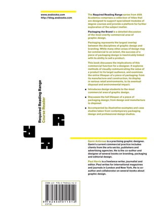 RequiredReadingRange
CourseReader
The Required Reading Range series from AVA
Academia comprises a collection of titles that
are designed to support specialised modules of
degree courses and provide a platform for further
exploration of the subject matter.
Packaging the Brand is a detailed discussion
of the most overtly commercial area of
graphic design.
Packaging represents the largest overlap
between the disciplines of graphic design and
branding. While many other areas of design may
be commercial to an extent, the success of a
piece of packaging design is inextricably linked
with its ability to sell a product.
This book discusses the implications of this
commercial function for a designer. It explores
methods of visually communicating the value of
a product to its target audience, and examines
the entire lifespan of a piece of packaging: from
its manufacture and construction, its display
in various retail environments, to its eventual
disposal and environmental impact.
Introduces design students to the most
commercial area of graphic design.
Discusses the full lifespan of a piece of
packaging design; from design and manufacture
to disposal.
Accompanied by illustrative examples and case
studies taken from contemporary packaging
design and professional design studios.
Gavin Ambrose is a practising graphic designer.
Gavin’s current commercial practice includes
clients from the arts sector, publishers and
advertising agencies. He is the co-author and
designer of several books on branding, packaging
and editorial design.
Paul Harris is a freelance writer, journalist and
editor. Paul writes for international magazines
and journals in London and New York. He is co-
author and collaborator on several books about
graphic design.
www.avabooks.com
http://blog.avabooks.com
9 7 8 2 9 4 0 4 1 1 4 1 2
ISBN-13: 978-2-940411-41-2
£37.50
 