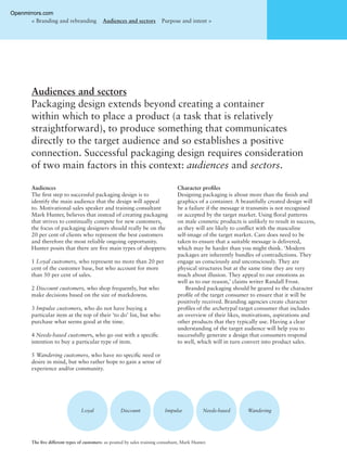 Audiences
The ﬁrst step to successful packaging design is to
identify the main audience that the design will appeal
to. Motivational sales speaker and training consultant
Mark Hunter, believes that instead of creating packaging
that strives to continually compete for new customers,
the focus of packaging designers should really be on the
20 per cent of clients who represent the best customers
and therefore the most reliable ongoing opportunity.
Hunter posits that there are ﬁve main types of shoppers:
1 Loyal customers, who represent no more than 20 per
cent of the customer base, but who account for more
than 50 per cent of sales.
2 Discount customers, who shop frequently, but who
make decisions based on the size of markdowns.
3 Impulse customers, who do not have buying a
particular item at the top of their ‘to do’ list, but who
purchase what seems good at the time.
4 Needs-based customers, who go out with a speciﬁc
intention to buy a particular type of item.
5 Wandering customers, who have no speciﬁc need or
desire in mind, but who rather hope to gain a sense of
experience and/or community.
Character proﬁles
Designing packaging is about more than the ﬁnish and
graphics of a container. A beautifully created design will
be a failure if the message it transmits is not recognised
or accepted by the target market. Using ﬂoral patterns
on male cosmetic products is unlikely to result in success,
as they will are likely to conﬂict with the masculine
self-image of the target market. Care does need to be
taken to ensure that a suitable message is delivered,
which may be harder than you might think. ‘Modern
packages are inherently bundles of contradictions. They
engage us consciously and unconsciously. They are
physical structures but at the same time they are very
much about illusion. They appeal to our emotions as
well as to our reason,’ claims writer Randall Frost.
Branded packaging should be geared to the character
proﬁle of the target consumer to ensure that it will be
positively received. Branding agencies create character
proﬁles of the archetypal target consumer that includes
an overview of their likes, motivations, aspirations and
other products that they typically use. Having a clear
understanding of the target audience will help you to
successfully generate a design that consumers respond
to well, which will in turn convert into product sales.
Audiences and sectors
Packaging design extends beyond creating a container
within which to place a product (a task that is relatively
straightforward), to produce something that communicates
directly to the target audience and so establishes a positive
connection. Successful packaging design requires consideration
of two main factors in this context: audiences and sectors.
< Branding and rebranding Audiences and sectors Purpose and intent >
Loyal Discount Impulse Needs-based Wandering
The ﬁve different types of customers: as posited by sales training consultant, Mark Hunter.
Openmirrors.com
 