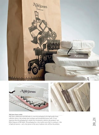 20_21
Niki Jones home textiles
Niki Jones collaborated with DB Studio to create the packaging for her high quality home
collection (above), that includes linen envelopes and screenprinted potato sacks. ‘It was
important that the packaging had a similar level of attention to detail as the products,’ says
Helen Ferguson of DB Studio. The packaging has a clear market sector that it is aiming at – that
of high-end interiors – and a clear picture of the type of audience who will buy the products.
 