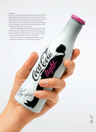 26_27
Coca-Cola
Each year, Coca-Cola asks a different creative to design artwork for its
Club Coke, the aluminum 25cl bottle of Coca-Cola. Fashion designer
Karl Lagerfeld created a design for Coca-Cola light (below) that invites
consumers to buy into the associated values that the presentation
advances; here, those of quality, luxury and exclusivity. The aluminium
bottle is much lighter compared to the traditional glass bottle, which
reinforces the ‘light’ quality of the product.
The pop singer Mika created the Happiness Bottle (on the facing
page) for Coca-Cola in 2010, which features the use of bold colours
inspired by Japanese psychedelic posters from the 1960s. ‘I think the
few colours that were used are the secret to this bottle, and is why it
works. It has this very “design” side to it’, asserts Mika.
What do you think of Coke’s bespoke bottles and how would
you approach packaging such a resiliently universal product?
 