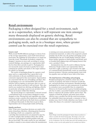 Retail environments
Packaging is often designed for a retail environment, such
as in a supermarket, where it will represent one item amongst
many thousands displayed on generic shelving. Retail
environments can also be created that are sympathetic to
packaging needs, such as in a boutique store, where greater
control can be exercised over the retail experience.
< Purpose and intent Retail environments Bespoke to global >
Generic retail
With around 40,000 different packages to choose from
in the average supermarket, across both food and non-
food items, the challenge for all products is to stand out
from the crowd. Thousands of products compete for
shoppers’ attention in-store and, according to various
research ﬁndings, any package on a supermarket shelf
has less than three seconds to grab it. Packaging does
not necessarily need to be loud or garish, but it must
communicate quickly and clearly to the target audience
for which it is intended.
The resolve of packaging design for a generic retail
space such as a supermarket has a great deal to do
with conformity to the pre-established norms and
constraints imposed by that environment. Supermarkets
are concerned with the ease of handling a product, that
its packaging is of a size and durability that will not
interfere with its logistics or processes, that it is easy to
stack on the shelves and that it will not break. They also
tend to use standard-size shelving and lighting, whereby
no particular advantage is given to any product other
than to its location within that shelving.
The layout design of a supermarket is devised around
a well-planned series of encounters designed to entice
shoppers to buy. Placing fruit and vegetables near shop
entrances creates a positive ﬁrst impression, while placing
staples like milk and bread at the back forces customers
to walk past thousands of other lines to get to them.
Supermarkets aim to keep people inside and buying.
Impulse purchases
Over 70 per cent of purchase decisions are made at the
point of purchase; therefore, obtaining prime locations
on shelving is both very competitive and often
a privilege that manufacturers are prepared to pay for,
in order to display their products where they will be
most seen. Such positions include gondola ends and
the eye-level shelf. The wider resolve for any individual
product is muted or non-existent unless the manufacturer
is running an in-store promotion that allows it to use
promotional materials, or unless it has acquired a prized
gondola end. In this case, the product packaging can be
embellished by the use of shelf display material, which
draws further attention to both product and brand, such
as branded shelf-edging strips and hanging banners that
carry a product’s livery.
Juxtaposition may also be used to inﬂuence buying
behaviour. People tend to scan supermarket shelves
from left to right, so placing a store brand to the right
of a national brand automatically creates an association
between products. Likewise, pairing popular items with
less popular ones can help to move sales of the latter.
The dual functions of branding and packaging
Branded packaging has a dualistic nature due to the
need for its purpose and intent to function in both the
pre- and post-purchase environments. Branded product
packaging has to stand out and communicate its qualities
to consumers more successfully than its competitors.
However, for brand loyalty to grow, branded packaging
also has to make a successful transition to the consumer’s
home or wherever the product will be used or kept. The
integrity of both the purpose and intent must remain
effective once a product has left the retail environment.
An outlandish intent may persuade a consumer to buy a
product once, but if it looks ridiculous once home, it will
reduce the chance of a customer’s repeat purchase.
Sanitas
Hatch Design created the packaging for Sanitas skincare products in
order to revitalise the brand (facing page). The design is clean and
simple and features two squares that unify the product line and have
an air of reﬁnement. The use of white space gives the branding room to
breathe, so that it can be easily picked out on crowded store shelves.
Openmirrors.com
 