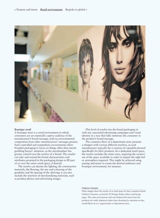 Boutique retail
A boutique store is a retail environment in which
consumers are an essentially captive audience of the
manufacturer’s brand message, with no environmental
competition from other manufacturers’ messages present.
Such controlled and sympathetic environments allow
branded packaging to focus on things other than merely
grabbing buyers’ attention, as the merchandiser has
greater control over the resolve of a brand. The retailer
can take and extend the brand characteristics and
attributes presented in the packaging design to ﬁll part
of or even the entire retail space, if desired.
The resolve can dictate the lighting, the construction
materials, the ﬂooring, the size and colouring of the
gondolas and the spacing of the shelving; it can also
include the insertion of merchandising materials, such
as product photos and advertising images.
This level of resolve ties the brand packaging in
with any associated advertising campaigns and visual
identity in a way that fully immerses the consumer in
the product’s brand message.
The cosmetics ﬂoor of a department store presents
a shopper with various different resolves, as each
manufacturer typically has a section of a gondola dressed
speciﬁcally for their products. In a dedicated retail space,
the resolve includes the entire area, requiring the creative
use of the space available in order to impart the right feel
or atmosphere required. This might be achieved using
seating and music to create the desired ambience and
boutique environment, for instance.
Umberto Giannini
These images show the resolve of a retail space for hair cosmetics brand
Umberto Giannini, created by Z3 Design Studio (above and facing
page). The calm environment and cool fashion feel means that the
products are softly displayed rather than shouting for attention as they
would likely do in a supermarket or department store.
< Purpose and intent Retail environments Bespoke to global >
 
