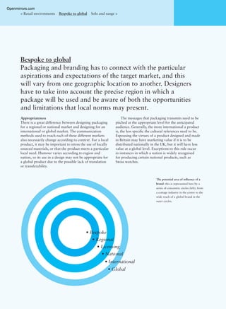 The potential area of inﬂuence of a
brand: this is represented here by a
series of concentric circles (left); from
a cottage industry in the centre to the
wide reach of a global brand in the
outer circles.
Bespoke to global
Packaging and branding has to connect with the particular
aspirations and expectations of the target market, and this
will vary from one geographic location to another. Designers
have to take into account the precise region in which a
package will be used and be aware of both the opportunities
and limitations that local norms may present.
< Retail environments Bespoke to global Solo and range >
Appropriateness
There is a great difference between designing packaging
for a regional or national market and designing for an
international or global market. The communication
methods used to reach each of these different markets
also necessarily change according to context. For a local
product, it may be important to stress the use of locally
sourced materials, or that the product meets a particular
local need. Humour varies according to region and
nation, so its use in a design may not be appropriate for
a global product due to the possible lack of translation
or transferability.
The messages that packaging transmits need to be
pitched at the appropriate level for the anticipated
audience. Generally, the more international a product
is, the less speciﬁc the cultural references need to be.
Espousing the virtues of a product designed and made
in Britain may have marketing value if it is to be
distributed nationally in the UK, but it will have less
value at a global level. Exceptions to this rule occur
in instances in which a nation is widely recognised
for producing certain national products, such as
Swiss watches.
• Bespoke
• Regional
• Licensing
• National
• International
• Global
Openmirrors.com
 