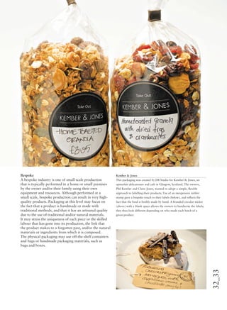 32_33
Bespoke
A bespoke industry is one of small-scale production
that is typically performed in a home or small premises
by the owner and/or their family using their own
equipment and resources. Although performed at a
small scale, bespoke production can result in very high-
quality products. Packaging at this level may focus on
the fact that a product is handmade or made with
traditional methods, and that it has an artisanal quality
due to the use of traditional and/or natural materials.
It may stress the uniqueness of each piece or the skilled
labour that has gone into its production, the link that
the product makes to a forgotten past, and/or the natural
materials or ingredients from which it is composed.
The physical packaging may use off-the-shelf containers
and bags or handmade packaging materials, such as
bags and boxes.
Kember & Jones
This packaging was created by DB Studio for Kember & Jones, an
upmarket delicatessen and café in Glasgow, Scotland. The owners,
Phil Kember and Claire Jones, wanted to adopt a simple, ﬂexible
approach to labelling their products. Use of an inexpensive rubber
stamp gave a bespoke touch to their labels (below), and reﬂects the
fact that the food is freshly made by hand. A branded circular sticker
(above) with a blank space allows the owners to handwrite the labels;
they thus look different depending on who made each batch of a
given product.
 