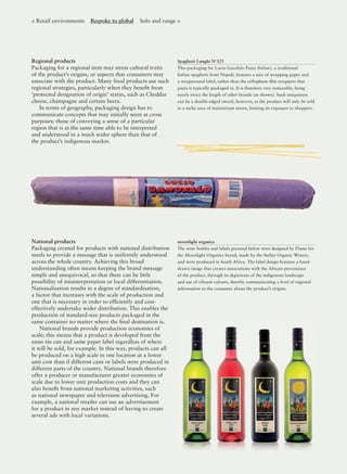 Regional products
Packaging for a regional item may stress cultural traits
of the product’s origins, or aspects that consumers may
associate with the product. Many food products use such
regional strategies, particularly when they beneﬁt from
‘protected designation of origin’ status, such as Cheddar
cheese, champagne and certain beers.
In terms of geography, packaging design has to
communicate concepts that may initially seem at cross
purposes: those of conveying a sense of a particular
region that is at the same time able to be interpreted
and understood in a much wider sphere than that of
the product’s indigenous market.
Spaghetti Lunghi No
325
This packaging for Lucio Garofalo Pasta (below), a traditional
Italian spaghetti from Napoli, features a mix of wrapping paper and
a wraparound label, rather than the cellophane ﬁlm wrappers that
pasta is typically packaged in. It is therefore very noticeable, being
nearly twice the length of other brands (as shown). Such uniqueness
can be a double-edged sword, however, as the product will only be sold
in a niche area of mainstream stores, limiting its exposure to shoppers.
< Retail environments Bespoke to global Solo and range >
moonlight organics
The wine bottles and labels pictured below were designed by Flame for
the Moonlight Organics brand, made by the Stellar Organic Winery,
and were produced in South Africa. The label design features a hand-
drawn image that creates associations with the African provenance
of the product, through its depictions of the indigenous landscape
and use of vibrant colours, thereby communicating a level of regional
information to the consumer about the product’s origins.
National products
Packaging created for products with national distribution
needs to provide a message that is uniformly understood
across the whole country. Achieving this broad
understanding often means keeping the brand message
simple and unequivocal, so that there can be little
possibility of misinterpretation or local differentiation.
Nationalisation results in a degree of standardisation,
a factor that increases with the scale of production and
one that is necessary in order to efﬁciently and cost-
effectively undertake wider distribution. This enables the
production of standard-size products packaged in the
same container no matter where the ﬁnal destination is.
National brands provide production economies of
scale; this means that a product is developed from the
same tin can and same paper label regardless of where
it will be sold, for example. In this way, products can all
be produced on a high scale in one location at a lower
unit cost than if different cans or labels were produced in
different parts of the country. National brands therefore
offer a producer or manufacturer greater economies of
scale due to lower unit production costs and they can
also beneﬁt from national marketing activities, such
as national newspaper and television advertising. For
example, a national retailer can use an advertisement
for a product in any market instead of having to create
several ads with local variations.
 