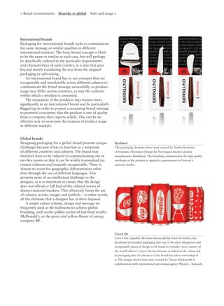 < Retail environments Bespoke to global Solo and range >
International brands
Packaging for international brands seeks to communicate
the same message or similar qualities in different
international markets. The basic brand concept is likely
to be the same or similar in each case, but will perhaps
be speciﬁcally tailored to the particular requirements
and characteristics of each country, in a way that goes
beyond merely translating the text from the original
packaging or advertising.
An international brand has to use concepts that are
recognisable and translatable across different cultures to
communicate the brand message successfully, as product
usage may differ across countries, as may the contexts
within which a product is consumed.
The reputation of the producer may feature more
signiﬁcantly in an international brand and be particularly
ﬂagged up in order to project a reassuring brand message
to potential consumers that the product is one of quality
from a company that exports widely. This can be an
effective way to overcome the nuances of product usage
in different markets.
Bjørklund
The packaging elements above were created by Sandro Kvernmo
of Strømme Throndsen Design for Norwegian kitchen utensils
manufacturer, Bjørklund. The branding communicates the high quality
attributes of the product to appeal to gastronomes in Norway’s
national market.
Global brands
Designing packaging for a global brand presents unique
challenges because it has to function in a multitude
of different countries and cultures. The brand may
therefore have to be reduced to communicating one or
two key points so that it can be widely transmitted yet
remain coherent and instantly recognisable. There is
almost no room for geographic differentiation other
than through the use of different languages. This
presents more of an intellectual challenge to the
designer, as it is important to ensure that the design
does not offend or fall foul of the cultural norms of
distinct national markets. This effectively limits the use
of colours, words, images and symbols – in other words,
all the elements that a designer has at their disposal.
A simple colour scheme, design and message are
frequently used as the hallmarks to achieve global
branding, such as the golden arches of fast-food retailer
McDonald’s, or the green and yellow ﬂower of energy
company BP.
Coca-Cola
Coca-Cola, arguably the most famous global brand in history, has
developed its branded packaging into one of the most ubiquitous and
recognisable pieces of design to be found in virtually every country of
the world (above). Coca-Cola has become so linked to the colour red
in packaging that it’s almost as if the brand has taken ownership of
it. The designs shown here were created by Turner Duckworth in
collaboration with international advertising agency Wieden + Kennedy.
 