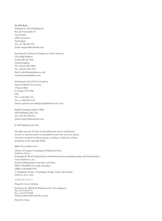 An AVA Book
Published by AVA Publishing SA
Rue des Fontenailles 16
Case Postale
1000 Lausanne 6
Switzerland
Tel: +41 786 005 109
Email: enquiries@avabooks.com
Distributed by Thames & Hudson (ex-North America)
181a High Holborn
London WC1V 7QX
United Kingdom
Tel: +44 20 7845 5000
Fax: +44 20 7845 5055
Email: sales@thameshudson.co.uk
www.thamesandhudson.com
Distributed in the USA & Canada by:
Ingram Publisher Services Inc.
1 Ingram Blvd.
La Vergne TN 37086
USA
Tel: +1 866 400 5351
Fax: +1 800 838 1149
Email: customer.service@ingrampublisherservices.com
English Language Support Ofﬁce
AVA Publishing (UK) Ltd.
Tel: +44 1903 204 455
Email: enquiries@avabooks.com
© AVA Publishing SA 2011
All rights reserved. No part of this publication may be reproduced,
stored in a retrieval system or transmitted in any form or by any means,
electronic, mechanical, photocopying, recording or otherwise, without
permission of the copyright holder.
ISBN 978-2-940411-41-2
Library of Congress Cataloging-in-Publication Data
Ambrose, Gavin.
Packaging the Brand: Exploring the relationship between packaging design and brand identity /
Gavin Ambrose p. cm.
Includes bibliographical references and index.
ISBN: 9782940411412 (pbk.:alk.paper)
eISBN: 9782940439799
1. Packaging--Design. 2. Packaging--Design--Study and teaching.
TS195.4 .A537 2011
10 9 8 7 6 5 4 3 2 1
Design by Gavin Ambrose
Production by AVA Book Production Pte. Ltd., Singapore
Tel: +65 6334 8173
Fax: +65 6259 9830
Email: production@avabooks.com.sg
Printed in China
 