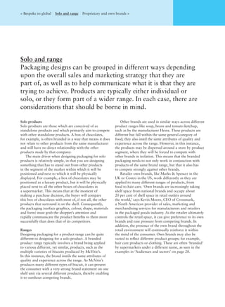 < Bespoke to global Solo and range Proprietary and own brands >
Solo and range
Packaging designs can be grouped in different ways depending
upon the overall sales and marketing strategy that they are
part of, as well as to help communicate what it is that they are
trying to achieve. Products are typically either individual or
solo, or they form part of a wider range. In each case, there are
considerations that should be borne in mind.
Solo products
Solo products are those which are conceived of as
standalone products and which primarily aim to compete
with other standalone products. A box of chocolates,
for example, is often branded in a way that means it does
not relate to other products from the same manufacturer
and will have no direct relationship with the other
products made by that company.
The main driver when designing packaging for solo
products is relatively simple, in that you are designing
something that has to stand out from other products
in the segment of the market within which it will be
positioned and next to which it will be physically
displayed. For example, a box of chocolates may be
positioned as a luxury product, but it will be physically
placed next to all the other boxes of chocolates in
a supermarket. This means that at the moment of
making a purchase decision, the buyer will compare
this box of chocolates with most of, if not all, the other
products that surround it on the shelf. Consequently,
the packaging (surface graphics, colour, shape, materials
and form) must grab the shopper’s attention and
rapidly communicate the product beneﬁts to them more
successfully than does that of its competitors.
Ranges
Designing packaging for a product range can be quite
different to designing for a solo product. A branded
product range typically involves a brand being applied
to various different, yet similar, products, such as the
multiple varieties of biscuits produced by McVitie’s.
In this instance, the brand instils the same attributes of
quality and experience across the range. As McVitie’s
produces many different types of biscuit, it can present
the consumer with a very strong brand statement on one
shelf unit via several different products, thereby enabling
it to outshout competing brands.
Other brands are used in similar ways across different
product ranges like soup, beans and tomato ketchup,
such as by the manufacturer Heinz. These products are
different but fall within the same general category of
food; they also instil the same attributes of quality and
experience across the range. However, in this instance,
the products may be dispersed around a store by product
segment, where they will be forced to compete with
other brands in isolation. This means that the branded
packaging needs to not only work in conjunction with
products of the same brand range, but that it also has
to compete strongly against other brands.
Retailer own brands, like Marks & Spencer in the
UK or Costco in the US, work differently as they are
applied to many different ranges of products, from
food to hair care. ‘Own brands are increasingly taking
shelf space from national brands and occupy about
20 per cent of shelf space in retail outlets around
the world,’ says Kevin Moore, CEO of Crossmark,
a North American provider of sales, marketing and
merchandising services for manufacturers and retailers
in the packaged goods industry. As the retailer ultimately
controls the retail space, it can give preference to its own
brands and ease pressure from competing brands. In
addition, the presence of the own brand throughout the
retail environment will continually reinforce it within
the mind of the consumer. Own brands may also be
varied to reﬂect different product groups; for example,
hair care products or clothing. These are often ‘branded’
by supermarkets under a different name, as seen in the
examples in ‘Audiences and sectors’ on page 20.
 