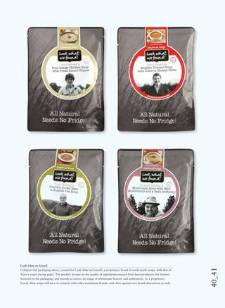 40_41
Look what we found!
Compare this packaging above, created for Look what we found!, a proprietary brand of ready-made soups, with that of
Tesco’s soups (facing page). The product focuses on the quality of ingredients sourced from local producers (the farmers
featured on the packaging) and intends to convey an image of wholesome honesty and authenticity. As a proprietary
brand, these soups will have to compete with other standalone brands, and often against own brand alternatives as well.
 
