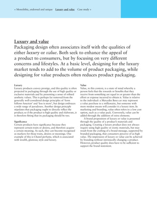 Luxury and value
Packaging design often associates itself with the qualities of
either luxury or value. Both seek to enhance the appeal of
a product to consumers, but by focusing on very different
concerns and lifestyles. At a basic level, designing for the luxury
market tends to add to the volume of product packaging, while
designing for value products often reduces product packaging.
< Monolithic, endorsed and unique Luxury and value Case study >
Luxury
Luxury products convey prestige, and this quality is often
projected in packaging through the use of high quality or
exclusive materials and by presenting a sense of reﬁned
aesthetic values. This is perhaps far removed from the
generally well-considered design principles of ‘form
follows function’ and ‘less is more’, but design embraces
a wide range of paradoxes. Another design principle
stipulates that packaging ought to directly reﬂect the
product; so if the product is high quality and elaborate, it
is therefore ﬁtting that its packaging should be too.
Signiﬁcance
Certain products have signiﬁcance because they
represent certain traits or desires, and therefore acquire
a certain meaning. As such, they can become recognised
as markers for those traits, desires or meanings. One
example of this is Chanel perfume, which is associated
with wealth, glamour, style and luxury.
Value
Value, in this context, is a state of mind whereby a
person feels that the rewards or beneﬁts that they
receive from something are equal to or greater than the
effort or expense incurred to obtain it. Value is relative
to the individual: a Mercedes Benz car may represent
a value purchase to a millionaire, but someone with
more modest means will consider it a luxury item. In
marketing and branding, value often refers to a low cost
option, such as a value pack. Conversely, value can be
added through the addition of extra elements.
A brand proposition of luxury or value is presented
through the quality of a product’s materials and
packaging. Creating a luxury product does not always
require using high quality or exotic materials, but may
result from the crafting of a brand message, supported by
branded packaging, that consumers perceive of as high
value. The impression of luxury or value can be achieved
by branding without intrinsically changing a product.
However, product quality does have to be sufﬁcient to
support the brand statement.
 