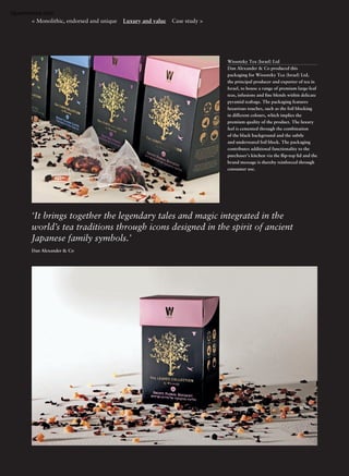 Wissotzky Tea (Israel) Ltd
Dan Alexander & Co produced this
packaging for Wissotzky Tea (Israel) Ltd,
the principal producer and exporter of tea in
Israel, to house a range of premium large-leaf
teas, infusions and ﬁne blends within delicate
pyramid teabags. The packaging features
luxurious touches, such as the foil blocking
in different colours, which implies the
premium quality of the product. The luxury
feel is cemented through the combination
of the black background and the subtle
and understated foil block. The packaging
contributes additional functionality to the
purchaser’s kitchen via the ﬂip-top lid and the
brand message is thereby reinforced through
consumer use.
‘It brings together the legendary tales and magic integrated in the
world’s tea traditions through icons designed in the spirit of ancient
Japanese family symbols.’
Dan Alexander & Co
< Monolithic, endorsed and unique Luxury and value Case study >
Openmirrors.com
 