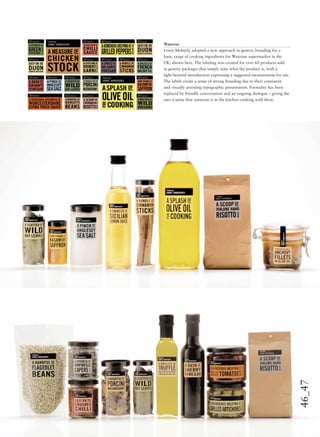 46_47
Waitrose
Lewis Moberly adopted a new approach to generic branding for a
basic range of cooking ingredients for Waitrose supermarket in the
UK, shown here. The labeling was created for over 60 products sold
in generic packages that simply state what the product is, with a
light-hearted introduction expressing a suggested measurement for use.
The labels create a sense of strong branding due to their consistent
and visually arresting typographic presentation. Formality has been
replaced by friendly conversation and an ongoing dialogue – giving the
user a sense that someone is in the kitchen cooking with them.
 