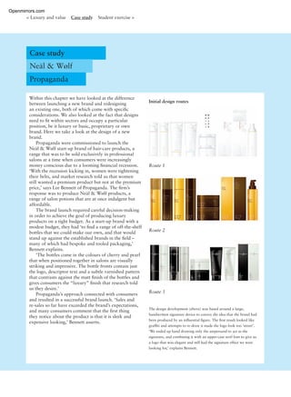 Within this chapter we have looked at the difference
between launching a new brand and redesigning
an existing one, both of which come with speciﬁc
considerations. We also looked at the fact that designs
need to ﬁt within sectors and occupy a particular
position, be it luxury or basic, proprietary or own
brand. Here we take a look at the design of a new
brand.
Propaganda were commissioned to launch the
Neäl & Wølf start-up brand of hair-care products, a
range that was to be sold exclusively in professional
salons at a time when consumers were increasingly
money conscious due to a looming ﬁnancial recession.
‘With the recession kicking in, women were tightening
their belts, and market research told us that women
still wanted a premium product but not at the premium
price,’ says Lee Bennett of Propaganda. The ﬁrm’s
response was to produce Neäl & Wølf products, a
range of salon potions that are at once indulgent but
affordable.
The brand launch required careful decision-making
in order to achieve the goal of producing luxury
products on a tight budget. As a start-up brand with a
modest budget, they had ‘to ﬁnd a range of off-the-shelf
bottles that we could make our own, and that would
stand up against the established brands in the ﬁeld –
many of which had bespoke and tooled packaging,’
Bennett explains.
‘The bottles come in the colours of cherry and pearl
that when positioned together in salons are visually
striking and impressive. The bottle fronts contain just
the logo, descriptor text and a subtle varnished pattern
that contrasts against the matt ﬁnish of the bottles and
gives consumers the “luxury” ﬁnish that research told
us they desire.’
Propaganda’s approach connected with consumers
and resulted in a successful brand launch. ‘Sales and
re-sales so far have exceeded the brand’s expectations,
and many consumers comment that the ﬁrst thing
they notice about the product is that it is sleek and
expensive looking,’ Bennett asserts.
Case study
Neäl & Wølf
Propaganda
< Luxury and value Case study Student exercise >
Initial design routes
Route 1
Route 2
Route 3
The design development (above) was based around a large,
handwritten signature device to convey the idea that the brand had
been produced by an inﬂuential ﬁgure. The ﬁrst result looked like
grafﬁti and attempts to re-draw it made the logo look too ‘street’.
‘We ended up hand drawing only the ampersand to act as the
signature, and combining it with an upper-case serif font to give us
a logo that was elegant and still had the signature effect we were
looking for,’ explains Bennett.
Openmirrors.com
 