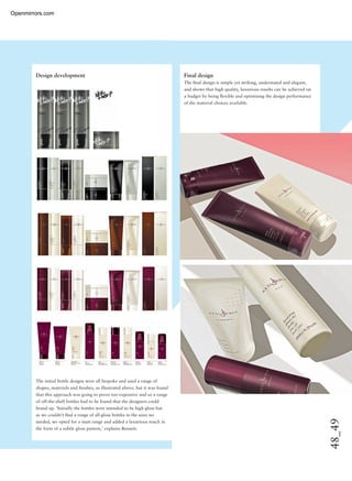 48_49
Design development Final design
The ﬁnal design is simple yet striking, understated and elegant,
and shows that high quality, luxurious results can be achieved on
a budget by being ﬂexible and optimising the design performance
of the material choices available.
The initial bottle designs were all bespoke and used a range of
shapes, materials and ﬁnishes, as illustrated above, but it was found
that this approach was going to prove too expensive and so a range
of off-the-shelf bottles had to be found that the designers could
brand up. ‘Initially the bottles were intended to be high gloss but
as we couldn’t ﬁnd a range of all-gloss bottles in the sizes we
needed, we opted for a matt range and added a luxurious touch in
the form of a subtle gloss pattern,’ explains Bennett.
Openmirrors.com
 