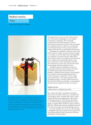 The packaging design above was created by Ferroconcrete for Pivo
Management for èple, a new brand for a sophisticated fruit store
known as the House of Decadent Fruit (which was originally discussed
on page 45). It challenges us to see fruit in a very different way. The
pack, with its bows and ribbons, embodies a sense of pure pleasure
and indulgence through its emotional message to the consumer of both
luxury and added value. It creates a direct effect and impression on an
individual’s perception of fruit.
The staple items we use every day often present
one of the greatest challenges for any designer
to package or repackage. That a package
communicates the brand message is its most
fundamental requirement. It must stand out against
the competition, have an ability to communicate
an emotional message to the consumer and also
impress itself upon on an individual’s subconscious.
Packaging was originally created by nature. Just
think of peas in a pod, coconuts, bananas, oranges
or avocados, or of how other fruits and vegetables
are contained or covered in husks, shells, skins,
rinds, chaff or pods. It was humans who then learnt
how to adapt raw materials like burlap or jute
into vessels such as sacks and baskets, and who
discovered how to create clay pots from the earth
for packaging and the transport of items.
A product and its brand identity create its
personality, which becomes the means by which
we identify the product. Here then lies the
designer’s challenge when creating a brand identity
for a product and when thinking about how it
will sit amongst its competitors. Colour, shape
and structure play a very important part in the
packaging message. A unique proﬁle, like that of
the Coca-Cola bottle, for example, is unmistakable
and has become a global icon since its creation.
Student exercise:
Adding value to a ubiquitous product
Rice, sugar and coffee are ubiquitous products
that we see everywhere. How can a consumer tell
such products apart, or deﬁne their value or their
quality? Elaborate packaging places the product
in the high-end sector of the market; does plain
or own-label-looking packaging therefore always
signify or suggest that a product is down-market or
bulk-buy? The product may be straightforward, but
if so, how do you get your brand message across?
You may ﬁnd that you can create value through
a thoughtful response, in terms of your approach to
and understanding of both the physical attributes
and identity of each product.
Value
Project set by Nigel Aono-Billson
< Case study Student exercise Chapter 2 >
Student exercise
 