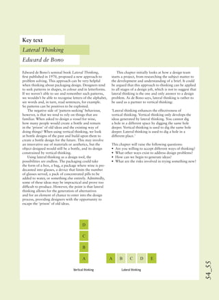 54_55
A A B C D E
B
C
D
Edward de Bono’s seminal book Lateral Thinking,
ﬁrst published in 1970, proposed a new approach to
problem solving. This approach can be very helpful
when thinking about packaging design. Designers tend
to seek patterns in shapes, in colour and in letterforms.
If we weren’t able to see and remember such patterns,
we wouldn’t be able to recognise letters of the alphabet,
see words and, in turn, read sentences, for example.
So patterns can be positives to be exploited.
The negative side of ‘pattern-seeking’ behaviour,
however, is that we tend to rely on things that are
familiar. When asked to design a vessel for wine,
how many people would create a bottle and remain
in the ‘prison’ of old ideas and the existing way of
doing things? When using vertical thinking, we look
at bottle designs of the past and build upon them to
create a bottle design for the future. This may involve
an innovative use of materials or aesthetics, but the
object designed would still be a bottle, and its design
constrained by vertical thinking.
Using lateral thinking as a design tool, the
possibilities are endless. The packaging could take
the form of a box, a bag, a package where wine is pre-
decanted into glasses, a device that limits the number
of glasses served, a pack of concentrated pills to be
added to water, or something else entirely. Admittedly,
some of these ideas may be impractical and prove too
difﬁcult to produce. However, the point is that lateral
thinking allows for the generation of alternatives
and for an element of chance to enter into the design
process, providing designers with the opportunity to
escape the ‘prison’ of old ideas.
This chapter initially looks at how a design team
starts a project, from researching the subject matter to
the development and understanding of a brief. It could
be argued that this approach to thinking can be applied
to all stages of a design job, which is not to suggest that
lateral thinking is the one and only answer to a design
problem. As de Bono says, lateral thinking is rather to
be used as a partner to vertical thinking:
‘Lateral thinking enhances the effectiveness of
vertical thinking. Vertical thinking only develops the
ideas generated by lateral thinking. You cannot dig
a hole in a different space by digging the same hole
deeper. Vertical thinking is used to dig the same hole
deeper. Lateral thinking is used to dig a hole in a
different place.’
This chapter will raise the following questions:
• Are you willing to accept different ways of thinking?
• What other ways exist to address design problems?
• How can we begin to generate ideas?
• What are the risks involved in trying something new?
Key text
Lateral Thinking
Edward de Bono
Vertical thinking Lateral thinking
 