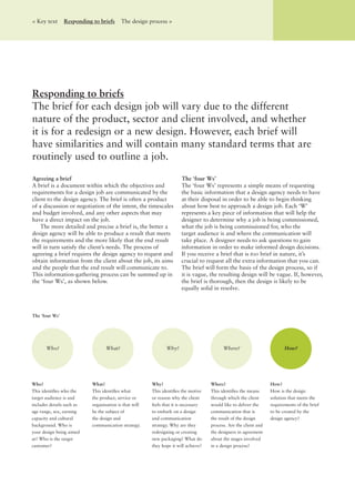 Agreeing a brief
A brief is a document within which the objectives and
requirements for a design job are communicated by the
client to the design agency. The brief is often a product
of a discussion or negotiation of the intent, the timescales
and budget involved, and any other aspects that may
have a direct impact on the job.
The more detailed and precise a brief is, the better a
design agency will be able to produce a result that meets
the requirements and the more likely that the end result
will in turn satisfy the client’s needs. The process of
agreeing a brief requires the design agency to request and
obtain information from the client about the job, its aims
and the people that the end result will communicate to.
This information-gathering process can be summed up in
the ‘four Ws’, as shown below.
The ‘four Ws’
The ‘four Ws’ represents a simple means of requesting
the basic information that a design agency needs to have
at their disposal in order to be able to begin thinking
about how best to approach a design job. Each ‘W’
represents a key piece of information that will help the
designer to determine why a job is being commissioned,
what the job is being commissioned for, who the
target audience is and where the communication will
take place. A designer needs to ask questions to gain
information in order to make informed design decisions.
If you receive a brief that is too brief in nature, it’s
crucial to request all the extra information that you can.
The brief will form the basis of the design process, so if
it is vague, the resulting design will be vague. If, however,
the brief is thorough, then the design is likely to be
equally solid in resolve.
Responding to briefs
The brief for each design job will vary due to the different
nature of the product, sector and client involved, and whether
it is for a redesign or a new design. However, each brief will
have similarities and will contain many standard terms that are
routinely used to outline a job.
< Key text Responding to briefs The design process >
Who?
This identiﬁes who the
target audience is and
includes details such as
age range, sex, earning
capacity and cultural
background. Who is
your design being aimed
at? Who is the target
customer?
What?
This identiﬁes what
the product, service or
organisation is that will
be the subject of
the design and
communication strategy.
Why?
This identiﬁes the motive
or reason why the client
feels that it is necessary
to embark on a design
and communication
strategy. Why are they
redesigning or creating
new packaging? What do
they hope it will achieve?
Where?
This identiﬁes the means
through which the client
would like to deliver the
communication that is
the result of the design
process. Are the client and
the designers in agreement
about the stages involved
in a design process?
How?
How is the design
solution that meets the
requirements of the brief
to be created by the
design agency?
The ‘four Ws’
Who? What? Why? Where? How?
 