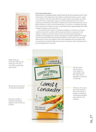 56_57
New Covent Garden Soup Co
Pictured below is a packaging redesign created by Reach for the UK soup producer, New Covent
Garden Soup Co. The design brief set the challenge of updating the brand to position it ahead
of its competition in the ready-made chilled soup category, which it had originally successfully
created. The success of the product category meant that it had quickly grown from niche to
mainstream, which had then attracted ﬁerce competition from major food manufacturers such as
Heinz and Baxters, as well as from own label products. To rise above its competition, the brand
had to communicate its product story more convincingly than the original packaging (left) whilst
retaining its engaging eccentric personality.
Given that the product category was sufﬁciently established, a soup bowl was no longer
needed on the pack, but to compete with the mainstream brands it was important for the
company to maintain its quirky personality. This was achieved by presenting images of
vegetables on the packaging. Early concepts tested images of beautiful vegetables, but consumer
research showed that people generally preferred nobbly ones as they better convey the quirky
brand character and are more suggestive of the natural ingredients used in the products. This
was presented in the white three-dimensional structure in conjunction with a coloured strip that
gave the packaging vital visual equity.
The logo is given
more prominence
in the redesign. It is
again applied to look
like a logo, while the
typography is reminiscent
of a shop sign.
Health and ﬂavour
information utilises the top,
sloping part of the pack,
an area that was previously
under-utilised.
The ﬂavour of the soup is
given more prominence.
This is also rendered, as
though it is hand-drawn,
reinforcing the handmade
theme and style of the
packaging.
The label gives the impression
of having been hand-applied.
Idiosyncratic doodles of
vegetables and gardening
equipment create a feel of care
and detail.
 