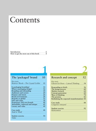 21
Contents
Introduction 6
How to get the most out of this book 8
The ‘packaged’ brand 10
Key text:
Beatrice Warde – The Crystal Goblet 12
Is packaging branding? 14
What is packaging design? 16
Branding and rebranding 18
Audiences and sectors 20
Purpose and intent 26
Retail environments 28
Bespoke to global 32
Solo and range 38
Proprietary and own brands 40
Monolithic, endorsed and unique 42
Luxury and value 44
Case study 48
Neäl & Wølf
Student exercise 50
Value
Research and concept 52
Key text:
Edward de Bono – Lateral Thinking 54
Responding to briefs 56
The design process 60
Market research 64
Concept generation 68
Ways of thinking 74
The promise 82
Rethinking the expected (transformation) 84
Case study 88
Longview vineyard
Student exercise 92
Reinvention
 