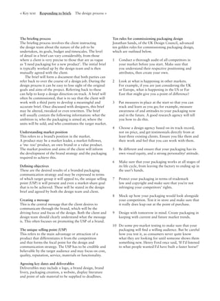 < Key text Responding to briefs The design process >
The brieﬁng process
The brieﬁng process involves the client instructing
the design team about the nature of the job to be
undertaken, its goals, budget and timescales. The level
of detail in a brief can vary considerably, from those
where a client is very precise to those that are as vague
as ‘I need packaging for a new product’. The initial brief
is typically worked up by the design team and is then
mutually agreed with the client.
The brief will form a document that both parties can
refer back to over the course of a design job. During the
design process it can be easy to lose sight of the original
goals and aims of the project. Referring back to these
can help to keep a design direction on track. A brief will
often be commissioned, that is to say that the client will
work with a third party to develop a meaningful and
accurate brief. Once discussed with designers, this brief
may be altered, tweaked or even rewritten. The brief
will usually contain the following information: what the
ambition is; who the packaging is aimed at; where the
units will be sold; and who constitutes the target market.
Understanding market position
This refers to a brand’s position in the market.
A product may be a market leader, a market follower,
a ‘me- too’ product, an own brand or a value product.
The market position and aims of the client will inform
the development of the brand strategy and the packaging
required to achieve this.
Deﬁning objectives
These are the desired results of a branded packaging
communication strategy and may be expressed in terms
of which target group it will appeal to, the unique selling
point (USP) it will present and even a market-share goal
that is to be achieved. These will be stated in the design
brief and agreed by both the design team and client.
Creating a message
This is the central message that the client desires to
communicate through the brand, which will be the
driving force and focus of the design. Both the client and
design team should clearly understand what the message
is. This often focuses on promoting the USP of a brand.
The unique selling point (USP)
This refers to the main advantage or attraction of a
product that differentiates it from the competition
and that forms the focal point for the design and
communication strategy. The USP has to be credible and
believable by the target audience and may focus on cost,
quality, reputation, service, materials or functionality.
Agreeing key dates and deliverables
Deliverables may include a logo, a brand design, brand
livery, packaging creation, a website, display literature
and point of sale material to be supplied to deadlines.
Ten rules for commissioning packaging design
Jonathan Sands, of the UK Design Council, advanced
ten golden rules for commissioning packaging design,
which are outlined below.
1 Conduct a thorough audit of all competitors in
your market before you start. Make sure that
you understand their respective positioning and
attributes, then create your own.
2 Look at what is happening in other markets.
For example, if you are just considering the UK
or Europe, what is happening in the US or Far
East that might give you a point of difference?
3 Put measures in place at the start so that you can
track and learn as you go; for example, measure
awareness of and attitudes to your packaging now
and in the future. A good research agency will tell
you how to do this.
4 Choose a design agency based on its track record,
not on price, and get testimonials directly from at
least three existing clients. Ensure you like them and
their work and feel that you can work with them.
5 Be different and ensure that your packaging has its
own visual equity, and a strong personality/ attitude.
6 Make sure that your packaging works at all stages of
its life cycle, from leaving the factory to ending up in
the user’s hands.
7 Protect your packaging in terms of trademark
law and copyright and make sure that you’re not
infringing your competitors’ rights.
8 Mock up how your packaging would look alongside
your competition. Test it in store and make sure that
it really does leap out at the point of purchase.
9 Design with tomorrow in mind. Create packaging in
keeping with current and future market trends.
10 Do some pre-market testing to make sure that your
packaging will ﬁnd a willing audience. But be careful
how you test it, as consumers never quite know
what they are looking for until someone shows them
something new. Henry Ford once said, ‘If I’d listened
to what people wanted I’d have built a faster horse!’
 