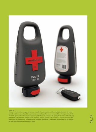 58_59
Motor Oil
Pictured is a bottle of motor engine oil that is an example of transformation, as it looks radically different to the bottles
typically used for such products. The requirement to present the product in a new way would have been part of the brief.
The bottle appears to have been inspired by shower gel bottles as the location of the opening has been moved from the top
of the bottle to the bottom to facilitate gravity dispensing, while an aperture at the top acts as a carrying mechanism that
makes using the product easier. The bottle follows ergonomic principles as it makes ﬁlling an engine with oil less tiring on
the hand than stretching it around a heavy bottle.
 