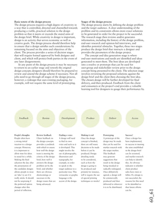 60_61
Basic tenets of the design process
The design process requires a high degree of creativity in
a way that is controlled, directed and channelled towards
producing a viable, practical solution to the design
problem so that it meets or exceeds the stated aims of
the design brief. While creativity in design is important,
design is an activity that serves economic as well as
creative goals. The design process should therefore help
to ensure that a design satisﬁes such considerations by
remaining focused on the aims and objectives of the
client. The process provides a series of decision stages
that will require formal approval by both designer and
client, and which will protect both parties in the event of
any later disagreements.
At any point of the design process it may be necessary
to return to an earlier stage and rework the original
design concept; designers should therefore be prepared to
review and amend the design scheme if necessary. Not all
jobs need to go through all stages of the design process,
however; a redesign that uses existing packaging, for
example, will not require the same level of prototyping.
Stages of the design process
The design process starts by deﬁning the design problem
and the target audience. A clear understanding of the
problem and its constraints allows more exact solutions
to be generated in order for the project to be successful.
The research stage then reviews and/or generates
information, including the history of the design problem,
end-user research and opinion-led interviews, and
identiﬁes potential obstacles. Together, these two stages
produce the design brief that instructs a designer and
provides the parameters of the design project.
The concept and idea generation stage is where
end-user motivations and needs are identiﬁed and ideas
generated to meet them. The best ideas are developed
into a resolve or prototype that can be used for
user-group and stakeholder review prior to the design
concept being presented to the client. The selection stage
involves reviewing the proposed solutions against the
design brief and the client then choosing the best idea.
The chosen design will be further developed for ﬁnal
delivery, and then produced. Feedback from the client
and consumers at the project’s end provides a valuable
learning tool for designers to gauge their performance by.
Feedback Review Development Produce Deliver Access
People’s thoughts
People often have
a strong initial
reaction to a design
concept. However,
it is important to
allow time for ideas
to stand for a while.
Making the ﬁnal
selection the day after
the presentation of
the candidate designs
allows people to wear
an ‘idea’ to see if it
really sticks. It should
not be surprising if
the preferred option
changes after this
period of reﬂection.
Review feedback
Client feedback on
the design concepts
provides a yardstick
with which to assess
how well the design
team is meeting the
criteria of the design
brief, how well it
answers the design
problem set by the
brief, and whether
there are obvious
shortcomings or
successes in the
design routes that are
being advanced.
Finding a voice
A design will need
to ﬁnd its own
voice and style as it
is developed. This
might involve the
use of photography,
illustration and
typography, for
example, in order
to speak to the
target audience in a
particular way. This
vernacular or graphic
language is the
accent of the design.
Making it real
Once the design
concept is ﬁnished,
there are still many
decisions to be made
before it can be
produced. Design
detailing needs
to be considered,
such as how the
design is going to
be produced and
printed; for instance,
will it require the use
of special printing
techniques or stocks?
Prototyping
A prototype of the
design may be made
that can be used for
market research with
the target market.
This feedback
may generate
suggestions that
result in the design
being tweaked or
radically redesigned.
Once deﬁnitively
agreed, a design will
be commercially
produced and then
delivered to wherever
it is to be distributed.
Success?
Once a design has
been implemented,
its success in meeting
the aims established
in the design brief
can be reviewed,
and market research
can help to identify
this. An obvious
indicator is whether
client product
sales have risen or
fallen. If a design is
not successful, the
reasons for this need
to be identiﬁed so
that future efforts
can be.
 