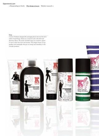 < Responding to briefs The design process Market research >
Kings
Creative Orchestra designed the packaging shown here for the men’s
toiletry brand Kings, which was created for sale in the UK retail
pharmacy Boots. The newly extended range was created to appeal
to users in their late teens and twenties. The designs feature cut-up
graphics and typography that give an energy and immediacy to the
everyday products.
Openmirrors.com
 