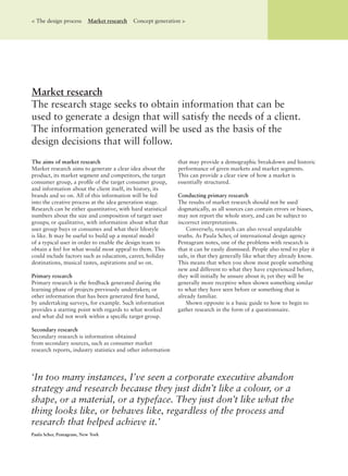 The aims of market research
Market research aims to generate a clear idea about the
product, its market segment and competitors, the target
consumer group, a proﬁle of the target consumer group,
and information about the client itself, its history, its
brands and so on. All of this information will be fed
into the creative process at the idea generation stage.
Research can be either quantitative, with hard statistical
numbers about the size and composition of target user
groups; or qualitative, with information about what that
user group buys or consumes and what their lifestyle
is like. It may be useful to build up a mental model
of a typical user in order to enable the design team to
obtain a feel for what would most appeal to them. This
could include factors such as education, career, holiday
destinations, musical tastes, aspirations and so on.
Primary research
Primary research is the feedback generated during the
learning phase of projects previously undertaken; or
other information that has been generated ﬁrst hand,
by undertaking surveys, for example. Such information
provides a starting point with regards to what worked
and what did not work within a speciﬁc target group.
Secondary research
Secondary research is information obtained
from secondary sources, such as consumer market
research reports, industry statistics and other information
that may provide a demographic breakdown and historic
performance of given markets and market segments.
This can provide a clear view of how a market is
essentially structured.
Conducting primary research
The results of market research should not be used
dogmatically, as all sources can contain errors or biases,
may not report the whole story, and can be subject to
incorrect interpretations.
Conversely, research can also reveal unpalatable
truths. As Paula Scher, of international design agency
Pentagram notes, one of the problems with research is
that it can be easily dismissed. People also tend to play it
safe, in that they generally like what they already know.
This means that when you show most people something
new and different to what they have experienced before,
they will initially be unsure about it; yet they will be
generally more receptive when shown something similar
to what they have seen before or something that is
already familiar.
Shown opposite is a basic guide to how to begin to
gather research in the form of a questionnaire.
Market research
The research stage seeks to obtain information that can be
used to generate a design that will satisfy the needs of a client.
The information generated will be used as the basis of the
design decisions that will follow.
< The design process Market research Concept generation >
‘In too many instances, I’ve seen a corporate executive abandon
strategy and research because they just didn’t like a colour, or a
shape, or a material, or a typeface. They just don’t like what the
thing looks like, or behaves like, regardless of the process and
research that helped achieve it.’
Paula Scher, Pentagram, New York
 