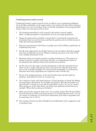 64_65
Conducting primary market research
Conducting primary market research can be an effective way of gathering intelligence
about the likes and dislikes of the target market. Care needs to be taken when creating a
questionnaire so as not to introduce biases or lead the respondents into giving particular
answers. Here are some tips on how to do it:
1 The resulting information is only as good as the market research sample.
Select a sample group that is representative of your core target population.
2 Design the questionnaire carefully to ensure that it is particularly focused on the
information that you need to know, and that the questions do not offend anyone or
make them feel uncomfortable.
3 Keep your questionnaire fairly short, as people may not be willing to spend time on
completing long forms.
4 Provide some opportunity for detailed answers to be provided so that those people
who want to elaborate can do so. Written comments can prove to be some of the
most valuable information of all.
5 Determine what your market research recording techniques are. The purpose of
market research is to gather and analyse the data, so an appropriate system of
recording the data obtained needs to be worked out in advance.
6 Set the criteria for the target consumer beforehand, so that the researcher knows
when to stop or redirect the process when it becomes clear that the interviewee
may not be a suitable candidate. For research to be meaningful, you will need to
determine how many respondents are required for this to be the case.
7 Do not write leading questions, as this will introduce bias into the results by
pushing a respondent to answer in a certain way.
8 Use a mixture of open and closed questions. Closed questions are better for ﬁnding
out quantitative information. For example, the question ‘Was the last holiday you
took abroad?’ is closed, as it can only be responded to with a ‘yes’ or ‘no’ answer.
Open questions, on the other hand, can obtain more qualitative information; for
example, ‘Where did you last go on holiday?’.
9 Make sure that the questions make sense. For example, asking ‘Was the last holiday
you took abroad or within your home country?’ as a closed question with a ‘yes’ or
‘no’ answer is confusing, as it will not be immediately clear what a respondent will
be answering ‘yes’ or ‘no’ to.
10 Ask existing customers for their thoughts by providing them with a suggestion card
or feedback form.
 