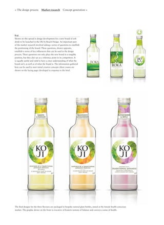 < The design process Market research Concept generation >
The ﬁnal designs for the three ﬂavours are packaged in bespoke natural glass bottles, aimed at the female health-conscious
market. The graphic device on the front is evocative of Eastern notions of balance and conveys a sense of health.
Koji
Shown on this spread is design development for a new brand of soft
drink to be launched in the UK by Reach Design. An important part
of the market research involved asking a series of questions to establish
the positioning of the brand. These questions, shown opposite,
establish a series of key inﬂuencers that can be used in the design
process. These questions not only place the new brand in a tangible
position, but they also act as a reference point to its competitors. It
is equally useful and valid to have a clear understanding of what the
brand isn’t, as well as of what the brand is. The information gathered
here can be used to start initial creative concepts (three routes are
shown on the facing page) developed in response to the brief.
 