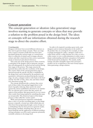 A starting point
Designers will draw from several different references as
they start to generate design concepts. These can range
from a typical consumer proﬁle that may have been
developed during the research stage, to a mood board
that is a collection of stimuli such as images, phrases,
colours and other visual devices that convey a particular
mood, to historical and cultural references.
This is the part of the design process where creativity
is unleashed as the designer seeks to generate concepts
that will subsequently be worked up and resolved during
later stages of the process. This stage concerns the
potential ideas rather than the vocabulary of the design.
The creative effort of the concept generation stage is
directed towards the speciﬁc end that is established in
the design brief, and is informed by the qualitative and
quantitative information produced during the research
stage. As such, a designer needs to refer back to the brief
and the ‘four Ws’ of who, what, why and where (which
were discussed on page 56).
The concept should provide a solution that covers
each of these rather than getting bogged down in the
detail of graphic tinkering. Ideas need to be tested
against the criteria established in the brief to see whether
they are relevant and to ensure that they answer all
aspects of the problem. Idea generation by its very nature
often results from being inspired by something that pops
up unexpectedly. This chimerical aspect of the design
process is often called the ‘creative spark’.
While such spontaneous inspiration undoubtedly
plays a role, it is not the overriding aspect, as the design
process is typically a formal one within which ideas are
often born from progressing through a series of steps or
a methodology that has been proven to generate results.
Researching a problem, sketching ideas, the use of
lateral thinking and the application of different problem-
solving techniques can all be used to generate potentially
workable solutions to the design brief.
In order to be inspired to produce great work, some
designers seek to immerse themselves in the world of
the product they are creating for. For example, in order
to design packaging for coffee, a designer could visit a
coffee house and be a coffee barrister for a day, or visit a
coffee roaster or even a coffee plantation in order to get a
deeper understanding and better conception of all aspects
of the brand and its production. The sounds, smells,
feelings and other intangible aspects that surround a
product can be as important as the more formal aspects
when generating a design solution.
Concept generation
The concept generation or ideation (idea generation) stage
involves starting to generate concepts or ideas that may provide
a solution to the problem posed in the design brief. The ideas
or concepts will use information obtained during the research
stage to direct the creative effort.
< Market research Concept generation Ways of thinking >
Openmirrors.com
 