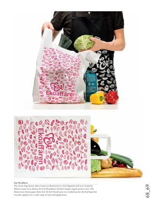 68_69
Eat! Ekoaffären
The carrier bags shown above feature an illustration by Axel Hugmark and were created by
Bedow as part of an identity for Eat! Ekoaffären, Sweden’s largest organic grocery store. The
illustrations (facing page) show how the Eat! brand name was worked up into the ﬁnal logo that
was then applied over a wide range of items and applications.
 