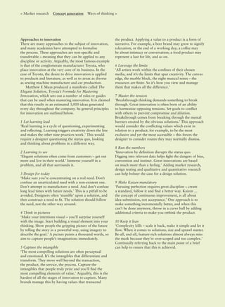 Approaches to innovation
There are many approaches to the subject of innovation,
and many academics have attempted to formalise
the process. These approaches are non-speciﬁc and
transferable – meaning that they can be applied to any
discipline or activity. Arguably, the most famous example
is that of the conglomerate manufacturer Toyota, who
place innovation at the very core of its business. In the
case of Toyota, the desire to drive innovation is applied
to products and literature, as well as to areas as diverse
as sewing machine manufacture and car production.
Matthew E Mays produced a manifesto called The
Elegant Solution, Toyota’s Formula for Mastering
Innovation, which sets out a number of rules or guides
that can be used when mastering innovation. It is claimed
that this results in an estimated 3,000 ideas generated
every day throughout the company. Its general principles
for innovation are outlined below.
1 Let learning lead
‘Real learning is a cycle of questioning, experimenting
and reﬂecting. Learning triggers creativity down the line
and makes the other nine practices work.’ This would
require a designer questioning the status quo, looking
and thinking about problems in a different way.
2 Learning to see
‘Elegant solutions often come from customers – get out
more and live in their world.’ Immerse yourself in a
problem, and all that surrounds it.
3 Design for today
‘Make sure you’re concentrating on a real need. Don’t
confuse an unarticulated need with a non-existent one.
Don’t attempt to manufacture a need. And don’t confuse
long lead times with future needs.’ This is a pitfall to be
avoided. Designers often ‘stumble’ upon a solution, and
then construct a need to ﬁt. The solution should follow
the need, not the other way around.
4 Think in pictures
‘Make your intentions visual – you’ll surprise yourself
with the image. Start building a visual element into your
thinking. Show people the gripping picture of the future
by telling the story in a powerful way, using imagery to
describe the goal.’ A picture paints a thousand words, so
aim to capture people’s imaginations immediately.
5 Capture the intangible
‘The most compelling solutions are often perceptual
and emotional. It’s the intangibles that differentiate and
transform. They move well beyond the transaction,
the product, the service, the process. Capture the
intangibles that people truly prize and you’ll ﬁnd the
most compelling elements of value.’ Arguably, this is the
hardest of all the stages of innovation to capture. Many
brands manage this by having values that transcend
the product. Applying a value to a product is a form of
narrative. For example, a beer brand may grow to signify
relaxation, or the end of a working day; a coffee may
be about intimacy or conversation; a food product may
represent a lust for life, and so on.
6 Leverage the limits
‘All artists work within the conﬁnes of their chosen
media, and it’s the limits that spur creativity. The canvas
edge, the marble block, the eight musical notes – the
resources are ﬁnite. So it’s how you view and manage
them that makes all the difference.’
7 Master the tension
‘Breakthrough thinking demands something to break
through. Great innovation is often born of an ability
to harmonize opposing tensions. Set goals to conﬂict
with others to prevent compromise and dilution.
Breakthrough comes from breaking through the mental
barriers erected by the obvious solutions.’ This approach
would consider the conﬂicting values which exist in
relation to a product; for example, to be the most
exclusive and yet the most accessible – this forces the
designer to consider routes they may normally dismiss.
8 Run the numbers
‘Innovation by deﬁnition disrupts the status quo.
Digging into relevant data helps ﬁght the dangers of bias,
convention and instinct. Great innovations are based
on much more than a feeling.’ Adding market research,
design testing and qualitative and quantitative research
can help bolster the case for a design solution.
9 Make Kaizen mandatory
‘Pursuing perfection requires great discipline – create
a standard, follow it and ﬁnd a better way. Kaizen ...
the concept of continuous improvement, is all about
idea submission, not acceptance.’ One approach is to
make something incrementally better, and when this
can’t be done anymore, throw in a curve ball by adding
additional criteria to make you rethink the product.
10 Keep it lean
‘Complexity kills – scale it back, make it simple and let it
ﬂow. When it comes to solutions, size and sprawl matter.
Be-all, end-all, feature-rich solutions almost always miss
the mark because they’re over-scoped and too complex.’
Continually referring back to the main point of a brief
can help to ensure that this is achieved.
< Market research Concept generation Ways of thinking >
 