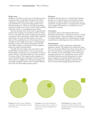 Design routes
Designers can follow several routes or thought processes
to generate ideas. Using different design routes allows
a designer to experiment with a range of various ideas
and possibilities by viewing the design problem from
alternate perspectives. There are two distinct meanings
to the term ‘design route’, both of which will be explored
within the context of a packaging design problem.
The ﬁrst meaning refers to the route or approach that
is taken when looking at the problem to hand, of which
there are essentially three points of departure: divergence,
convergence and transformation, which will be explored
further below. It is also possible that the route to be
taken will be established as part of the design brief. For
example, the brief might be to create a soap packaging
that ﬁnds a niche in the market (divergence), that ﬁts
with similar products (convergence) or that completely
breaks the mould (transformation).
Secondly, the term ‘design route’ also refers to how
initial designs are presented to a client or peer group.
Presenting just one idea gives no counterpoint to assess it
against, which is why initial designs are often presented
in a group of three. The designs usually comprise of a
series of possible options, including a safe bet (what the
client expects), a slightly more adventurous design and
something completely off the wall (or radically different
from what the client might typically expect).
Divergence
Divergence describes the way in which design thinking
spreads out or expands from a central point or theme.
Looking at a market to identify new niches that can be
targeted by emergent brands or communication strategies
is an example of divergence, as is looking for ways to
differentiate a product.
Convergence
Convergence moves in the opposite direction to
divergence and describes a contraction towards a central,
more general point. Generic branding is an example of
convergent thinking, where the communication strategy
is pared back to something more basic with fewer frills.
Transformation
Transformation involves undergoing a substantial
qualitative change. This design route will generate ideas
that are consciously different from those used to date and
may arise in response to changing market conditions or
the availability of new technologies, such as innovative
packaging materials. For example, the creation of foil
and plastic laminates has allowed marketers to place
greater emphasis on freshness and ﬂavour in food
products and has thereby signalled a departure from
more conventional packaging design presentation.
< Market research Concept generation Ways of thinking >
Divergence: this offers a point of difference
and exploits a brand’s positioning in order to
make it stand out.
Convergence: this involves positioning a
brand to ensure that it ﬁts in, is generic, or
in order for it to blend seamlessly into its
product sector.
Transformation: this requires a brand
to break out from the mould and to do
something entirely new or present something
radically different.
 