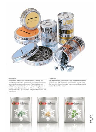 72_73
Sterling Nails
Pictured above is a packaging concept created by Little Fury for
Sterling Nails for a range of hardware that features durable containers
appropriated from other product groups. The nails and nuts are
packaged in containers typically used for shoe polish and peanuts to
provide a practical storage solution for the home user. The containers
provide ample surface space to contain both product information and
an illustration.
Uncle Stathis
The packaging below was created by Greek design agency Mouse for
the frozen herb range of the Uncle Stathis Brand for General Foods.
The innovative, divergent packaging concept is targeted at people that
want to ‘decorate’ their freezers.
 
