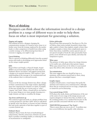 Zigging and zagging
This method involves a designer changing the
communication strategy of a brand to move closer to or
further away from the strategy employed by the market
leader or other competitors to beneﬁt from either using
a similar strategy or by differentiating from them. If
everyone is zigging, you ought to zag!
Lateral thinking
This is a process of thinking differently from the accepted
norms and results in developing novel approaches based
on the unique insights gained.
KISS
Keep It Short and Simple, or Keep It Simple, Stupid
(KISS) is an acronym that employs the same tenets as
Ockham’s Razor (see below) and suggests paring back
a design to its essential elements. This requires a clear
understanding of the message to be communicated and
of the audience that it is directed towards.
Focus
A focus on the key message element may allow a design
to better communicate to the target market, depending
upon how important this element is to them. Examples
of this may include the use of terms such as ‘value’,
‘organic’ and ‘fresh’. Often, a brand will try too hard to
be too many things to too many people; focusing on a
single element can help to crystallise the design.
Top down and bottom up
This analytical approach looks at a design problem from
a system perspective and then ‘drills’ down to add detail
in speciﬁc areas (top down); or focuses on basic elements
ﬁrst and works upwards to link these together as part of
a system (bottom up).
Ockham’s Razor
Ockham’s Razor forms the basis of methodological
reductionism, whereby unnecessary elements are pared
back to produce something simpler, so reducing the risk
of inconsistencies or ambiguities.
Python philosophy
Derived from ideas presented by Tim Peters in The Zen
of Python, these tenets include: beautiful is better than
ugly; explicit is better than implicit; simple is better than
complex; complex is better than complicated; sparse is
better than dense; readability counts; special cases are
not special enough to break the rules; practicality beats
purity; errors should never pass silently; and refuse the
temptation to guess.
White space
The presence of white space allows key design elements
to be readily seen, which gives them greater impact.
White space doesn’t have to be white; it is just neutral
space that allows other elements to work properly.
Text minimisation
This tenet suggests that text should be kept to a
minimum, with sentences pared back to short, sharp
phrases that have a meaningful impact.
Graphic impact
Graphics should create a visual impact that grabs the
attention and reinforces text communication, although
those that go overboard and are too large, complicated
or numerous can be distracting.
User-centred design (UCD)
UCD places the needs, desires and limitations of the user
at the centre of every stage of the design process and
requires designers to foresee how they are likely to use
the resulting product. It is a method that focuses on the
goals and tasks associated with the use of a design.
TIMTOWTDI (pronounced ‘Tim Toady’)
‘There is more than one way to do it!’. A problem may
have several different, but equally valid, solutions.
Ways of thinking
Designers can think about the information involved in a design
problem in a range of different ways in order to help them
focus on what is most important for generating a solution.
< Concept generation Ways of thinking The promise >
 