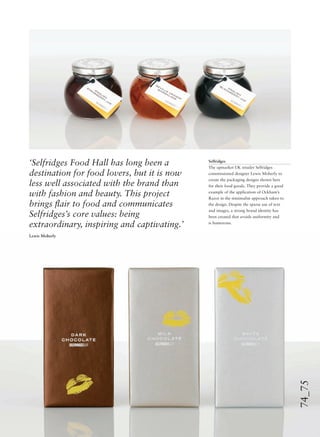 74_75
Selfridges
The upmarket UK retailer Selfridges
commissioned designer Lewis Moberly to
create the packaging designs shown here
for their food goods. They provide a good
example of the application of Ockham’s
Razor in the minimalist approach taken to
the design. Despite the sparse use of text
and images, a strong brand identity has
been created that avoids uniformity and
is humorous.
‘Selfridges Food Hall has long been a
destination for food lovers, but it is now
less well associated with the brand than
with fashion and beauty. This project
brings ﬂair to food and communicates
Selfridges’s core values: being
extraordinary, inspiring and captivating.’
Lewis Moberly
 