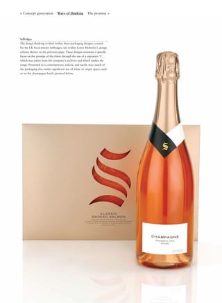 < Concept generation Ways of thinking The promise >
Selfridges
The design thinking evident within these packaging designs, created
for the UK food retailer Selfridges, sits within Lewis Moberley’s design
scheme shown on the previous page. These designs maintain a speciﬁc
focus on the prestige of the client through the use of a signature ‘S’,
which was taken from the company’s archives and which uniﬁes the
range. Presented in a contemporary, eclectic and tactile way, much of
the packaging also makes signiﬁcant use of white or empty space, such
as on the champagne bottle pictured below.
 