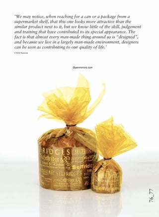 76_77
‘We may notice, when reaching for a can or a package from a
supermarket shelf, that this one looks more attractive than the
similar product next to it, but we know little of the skill, judgement
and training that have contributed to its special appearance. The
fact is that almost every man-made thing around us is “designed”,
and because we live in a largely man-made environment, designers
can be seen as contributing to our quality of life.’
F H K Henrion
Openmirrors.com
 