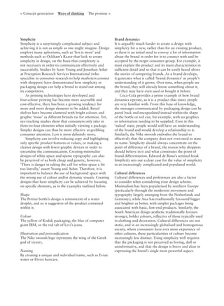 < Concept generation Ways of thinking The promise >
Simplicity
Simplicity is a surprisingly complicated subject and
achieving it is not as simple as one might imagine. Design
employs many aphorisms, such as ‘less is more’ and
methods such as Ockham’s Razor that look to create
simplicity in design, on the basis that complexity is
not necessary in order to communicate effectively and
successfully. Studies by Scott Young and Jonathan Asher
at Perception Research Services International (who
specialise in consumer research to help marketers connect
with shoppers) have demonstrated how simplicity in
packaging design can help a brand to stand out among
its competitors.
As printing technologies have developed and
four-colour printing has become more accessible and
cost-effective, there has been a growing tendency for
more and more design elements to be added. Retail
shelves have become cluttered with bright colours and
graphic ‘noise’ as different brands vie for attention. Yet,
eye-tracking studies show that consumers only take in
three-to-four elements when initially viewing a package.
Simpler designs can thus be more effective at grabbing
consumer attention. Less is most deﬁnitely more.
Simplicity can involve reducing copy and highlighting
only speciﬁc product features or values, or making a
cleaner design with fewer graphic devices in order to
streamline the communication. Creating minimalist
designs of white space and sparse typography can also
be perceived of as both cheap and generic, however.
‘There is danger in taking the call for white space a bit
too literally,’ assert Young and Asher. Therefore, it is
important to balance the use of background space with
the strong use of colour and/or dynamic visuals. Creating
designs that have simplicity can be achieved by focusing
on speciﬁc elements, as in the examples outlined below.
Shape
The Perrier bottle’s design is reminiscent of a water
droplet, and so is suggestive of the product contained
within it.
Colour
The yellow of Kodak packaging, the blue of computer
giant IBM, or the red tab of Levi’s jeans.
Illustration and personiﬁcation
The Nike swoosh logo represents the wing of the Greek
god of victory.
Naming
By creating a unique and individual name, such as Evian
water or Elvive haircare.
Brand dynamics
It is arguably much harder to create a design with
simplicity for a new, rather than for an existing product,
as there is an initial need to convey a lot of information
about the brand in order for it to connect with and be
accepted by the target consumer group. For example, it
must explain the product and its main characteristics in
sufﬁcient detail and so that it can be easily heard above
the stories of competing brands. As a brand develops,
it generates what is called ‘brand dynamics’ as people’s
understanding of it grows. Over time, when people see
the brand, they will already know something about it,
and they may have even used or bought it before.
Coca-Cola provides a prime example of how brand
dynamics operate, as it is a product that many people
are very familiar with. From this base of knowledge,
the messages communicated by packaging design can be
pared back and encapsulated instead within the shape
of the bottle or red can, for example, with no graphics
or information needing to be supplied. Even in this
‘naked’ state, people would still have an understanding
of the brand and would develop a relationship to it.
Similarly, the Nike swoosh embodies the brand so
effectively that the company does not even need to state
its name. Simplicity should always concentrate on the
point of difference of a brand, the reason why shoppers
should believe in it and what constitutes the point of
brand differentiation. Edward de Bono’s seminal book
Simplicity sets out a clear case for the value of simplicity
in an increasingly complicated and populated world.
Cultural differences
Cultural differences and preferences are also a factor
to consider when considering your design scheme.
Minimalism has been popularised by northern Europe
(particularly through the modernist movement and
typography largely emerging from the Netherlands and
Germany); while Asia has traditionally favoured bigger
and brighter as better, with simpler packages being
associated with basic, low-end products. Similarly, the
South American design aesthetic traditionally favours
stronger, bolder colours, reﬂective of those typically used
in clothing and decoration. Cultural differences are not
static, and in an increasingly globalised and homogenous
society, where consumers have ever more experience of
other cultures, these particularities of culture become
increasingly less distinct. Using simplicity well requires
that the packaging is not perceived as boring, dull or
uninformative, and that the design is brave and clear in
expressing the brand’s single most powerful aspect.
 