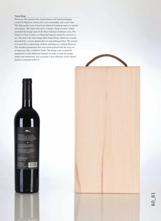 80_81
Naked King
Shown on this spread is the visual identity and brand packaging
created by Beetroot, Greece, for a new winemaker and a new wine.
The high-quality wine is free from chemical treatment and so is natural
and organic. The client referred to it being a ‘king of wines’, which
reminded the design team of the Hans Christian Andersen story, The
Emperor’s New Clothes, in which the king sits naked for everyone to
see. This led to the wine being called Naked King, which was visually
presented by a crown-shaped, die-cut and embossed label. ‘We wanted
it to seem like a naked king, without anything on,’ explains Beetroot.
The wooden presentation box was screen-printed with the story set
in large type, like a children’s book. The design team resisted the
temptation to add additional elements in order to keep the design
simple and unadorned, and so present a true reﬂection of the natural
product contained within it.
 