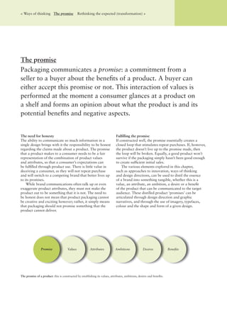 The need for honesty
The ability to communicate so much information in a
single design brings with it the responsibility to be honest
regarding the claims made about a product. The promise
that a product makes to a consumer needs to be a fair
representation of the combination of product values
and attributes, so that a consumer’s expectations can
be fulﬁlled through product use. There is little value in
deceiving a consumer, as they will not repeat purchase
and will switch to a competing brand that better lives up
to its promises.
While brand communications often talk up or even
exaggerate product attributes, they must not make the
product out to be something that it is not. The need to
be honest does not mean that product packaging cannot
be creative and exciting however; rather, it simply means
that packaging should not promise something that the
product cannot deliver.
Fulﬁlling the promise
If constructed well, the promise essentially creates a
closed loop that stimulates repeat purchases. If, however,
the product doesn’t live up to the promise made, then
the loop will be broken. Equally, a good product won’t
survive if the packaging simply hasn’t been good enough
to create sufﬁcient initial sales.
The various elements explored in this chapter,
such as approaches to innovation, ways of thinking
and design directions, can be used to distil the essence
of a brand into something tangible, whether this is a
value, an attribute, an ambition, a desire or a beneﬁt
of the product that can be communicated to the target
audience. These distilled product ‘promises’ can be
articulated through design direction and graphic
narratives, and through the use of imagery, typefaces,
colour and the shape and form of a given design.
The promise
Packaging communicates a promise: a commitment from a
seller to a buyer about the beneﬁts of a product. A buyer can
either accept this promise or not. This interaction of values is
performed at the moment a consumer glances at a product on
a shelf and forms an opinion about what the product is and its
potential beneﬁts and negative aspects.
< Ways of thinking The promise Rethinking the expected (transformation) >
BeneﬁtsValues Attributes Ambitions DesiresPromise
The promise of a product: this is constructed by establishing its values, attributes, ambitions, desires and beneﬁts.
 