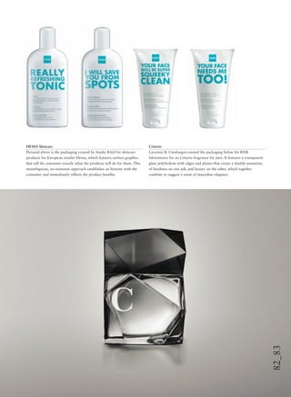 82_83
HEMA Skincare
Pictured above is the packaging created by Studio Kluif for skincare
products for European retailer Hema, which features surface graphics
that tell the consumer exactly what the products will do for them. This
unambiguous, no-nonsense approach establishes an honesty with the
consumer and immediately reﬂects the product beneﬁts.
Criterio
Lavernia & Cienfuegos created the packaging below for RNB
laboratories for its Criterio fragrance for men. It features a transparent
glass polyhedron with edges and planes that create a double sensation;
of hardness on one side and luxury on the other, which together
combine to suggest a sense of masculine elegance.
 