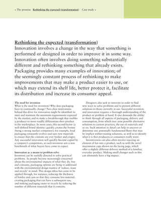 Rethinking the expected (transformation)
Innovation involves a change in the way that something is
performed or designed in order to improve it in some way.
Innovation often involves doing something substantially
different and rethinking something that already exists.
Packaging provides many examples of innovation; of
the seemingly constant process of rethinking to make
improvements that may make a product easier to use, or
which may extend its shelf life, better protect it, facilitate
its distribution and increase its consumer appeal.
< The promise Rethinking the expected (transformation) Case study >
The need for invention
What is the need for invention? Why does packaging
have to continually change? Two clear motivations
behind this drive for innovation might be identiﬁed: to
meet and maintain the minimum requirements expected
by the market; and to make a breakthrough that enables
a producer to more readily differentiate their product
in the marketplace. In most cases, this second factor (a
well-deﬁned brand identity) quickly creates the former
(being a strong market competitor); for example, food
packaging constantly evolves and uses new materials
to ensure that the contents are ever fresher and crisper.
Any successful innovation will quickly become copied by
a company’s competitors, as each invention sets a new
benchmark of what buyers have come to expect.
Innovation as a means to problem-solve
Invention can be usefully directed to solve practical
problems. As people become increasingly concerned
about the environmental impacts of what they do, buy
and consume, packaging options are being re-addressed
with the environmental design mantra of ‘reduce, reuse
and recycle’ in mind. This design ethos has come to be
applied through, for instance, reducing the thickness
of bottles and cans so that they consume less material,
creating packaging that can have a subsequent use,
and making packaging easier to recycle by reducing the
number of different materials that it contains.
Designers also seek to innovate in order to ﬁnd
new ways to solve problems and to present different
solutions to those currently in use. Successful invention
and innovation requires a thorough understanding of the
product or problem at hand. It also demands the ability
to think through all aspects of packaging, delivery and
consumption, from which may arise possible alternative
solutions to current practices, the use of materials and
so on. Such attention to detail can help to uncover or
determine any potentially fundamental ﬂaws that may
be implicit within existing solutions, as well as to identify
what it is that producers or consumers really want.
Inventiveness can also often involve injecting an
element of fun into a product, such as with the novel
mayonnaise caps shown on the facing page, which
offer a slightly different delivery method of a familiar,
everyday product. Making small changes such as this
can ultimately have a big impact.
 