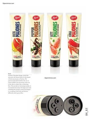 84_85
Kavli
Strømme Throndsen Design created this
innovative lid (shown below) for the launch
of Kavli mayonnaise in Norway. The
patented adjustable lid allows the user to
choose whether the mayonnaise comes out
of the tube in a thick, thin or shoestring
ﬂow. This provides an interesting example of
incremental innovation; the design team took
something that already existed and changed
it, so making it both look and function
differently and to great effect.
Openmirrors.com
Openmirrors.com
 