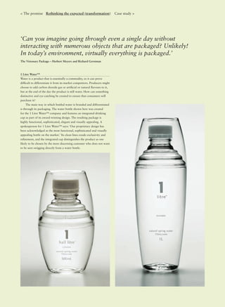 ‘Can you imagine going through even a single day without
interacting with numerous objects that are packaged? Unlikely!
In today’s environment, virtually everything is packaged.’
The Visionary Package – Herbert Meyers and Richard Gerstman
< The promise Rethinking the expected (transformation) Case study >
1 Litre Water™
Water is a product that is essentially a commodity, so it can prove
difﬁcult to differentiate it from its market competitors. Producers might
choose to add carbon dioxide gas or artiﬁcial or natural ﬂavours to it,
but at the end of the day the product is still water. How can something
distinctive and eye-catching be created to ensure that consumers will
purchase it?
The main way in which bottled water is branded and differentiated
is through its packaging. The water bottle shown here was created
for the 1 Litre Water™ company and features an integrated drinking
cup as part of its award-winning design. The resulting package is
highly functional, sophisticated, elegant and visually appealing. A
spokesperson for 1 Litre Water™ says: ‘Our proprietary design has
been acknowledged as the most functional, sophisticated and visually
appealing bottle on the market.’ Its clean lines exude exclusivity and
reﬁnement, and the integrated cup distinguishes the product as one
likely to be chosen by the more discerning customer who does not want
to be seen swigging directly from a water bottle.
 