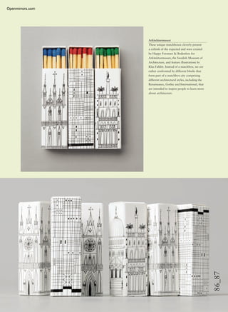 86_87
Arkitekturmuseet
These unique matchboxes cleverly present
a rethink of the expected and were created
by Happy Forsman & Bodenfors for
Arkitekturmuseet, the Swedish Museum of
Architecture, and feature illustrations by
Klas Fahlén. Instead of a matchbox, we are
rather confronted by different blocks that
form part of a matchbox city comprising
different architectural styles, including the
Renaissance, Gothic and International, that
are intended to inspire people to learn more
about architecture.
Openmirrors.com
 