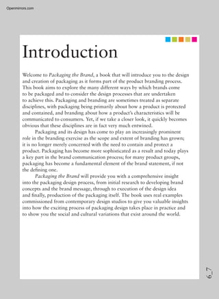 6_7
Introduction
Welcome to Packaging the Brand, a book that will introduce you to the design
and creation of packaging as it forms part of the product branding process.
This book aims to explore the many different ways by which brands come
to be packaged and to consider the design processes that are undertaken
to achieve this. Packaging and branding are sometimes treated as separate
disciplines, with packaging being primarily about how a product is protected
and contained, and branding about how a product’s characteristics will be
communicated to consumers. Yet, if we take a closer look, it quickly becomes
obvious that these disciplines are in fact very much entwined.
Packaging and its design has come to play an increasingly prominent
role in the branding exercise as the scope and extent of branding has grown;
it is no longer merely concerned with the need to contain and protect a
product. Packaging has become more sophisticated as a result and today plays
a key part in the brand communication process; for many product groups,
packaging has become a fundamental element of the brand statement, if not
the deﬁning one.
Packaging the Brand will provide you with a comprehensive insight
into the packaging design process, from initial research to developing brand
concepts and the brand message, through to execution of the design idea
and ﬁnally, production of the packaging itself. The book uses real examples
commissioned from contemporary design studios to give you valuable insights
into how the exciting process of packaging design takes place in practice and
to show you the social and cultural variations that exist around the world.
Openmirrors.com
 